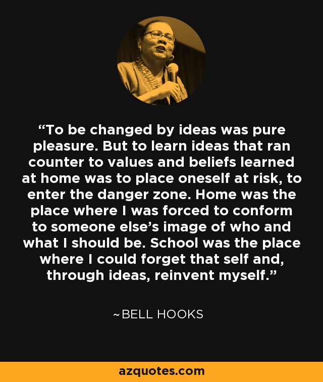 To be changed by ideas was pure pleasure. But to learn ideas that ran counter to values and beliefs learned at home was to place oneself at risk, to enter the danger zone. Home was the place where I was forced to conform to someone else’s image of who and what I should be. School was the place where I could forget that self and, through ideas, reinvent myself. - Bell Hooks