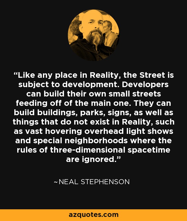 Like any place in Reality, the Street is subject to development. Developers can build their own small streets feeding off of the main one. They can build buildings, parks, signs, as well as things that do not exist in Reality, such as vast hovering overhead light shows and special neighborhoods where the rules of three-dimensional spacetime are ignored. - Neal Stephenson