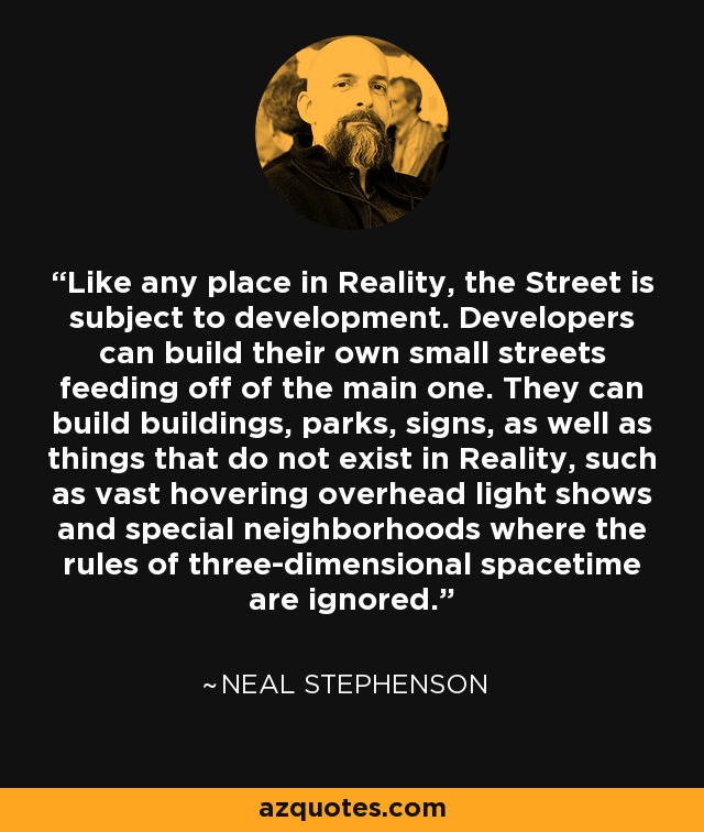 Like any place in Reality, the Street is subject to development. Developers can build their own small streets feeding off of the main one. They can build buildings, parks, signs, as well as things that do not exist in Reality, such as vast hovering overhead light shows and special neighborhoods where the rules of three-dimensional spacetime are ignored. - Neal Stephenson