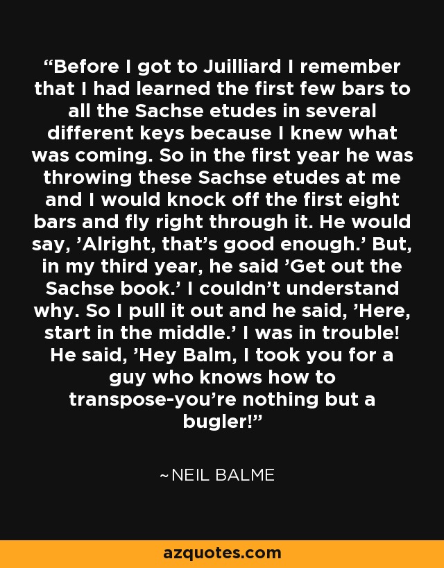 Before I got to Juilliard I remember that I had learned the first few bars to all the Sachse etudes in several different keys because I knew what was coming. So in the first year he was throwing these Sachse etudes at me and I would knock off the first eight bars and fly right through it. He would say, 'Alright, that's good enough.' But, in my third year, he said 'Get out the Sachse book.' I couldn't understand why. So I pull it out and he said, 'Here, start in the middle.' I was in trouble! He said, 'Hey Balm, I took you for a guy who knows how to transpose-you're nothing but a bugler!' - Neil Balme