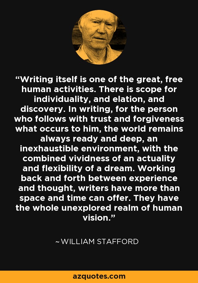 Writing itself is one of the great, free human activities. There is scope for individuality, and elation, and discovery. In writing, for the person who follows with trust and forgiveness what occurs to him, the world remains always ready and deep, an inexhaustible environment, with the combined vividness of an actuality and flexibility of a dream. Working back and forth between experience and thought, writers have more than space and time can offer. They have the whole unexplored realm of human vision. - William Stafford