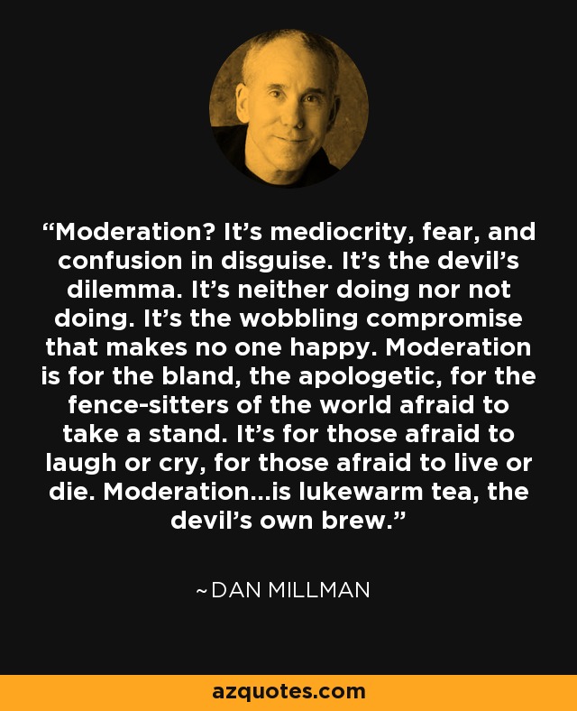 Moderation? It's mediocrity, fear, and confusion in disguise. It's the devil's dilemma. It's neither doing nor not doing. It's the wobbling compromise that makes no one happy. Moderation is for the bland, the apologetic, for the fence-sitters of the world afraid to take a stand. It's for those afraid to laugh or cry, for those afraid to live or die. Moderation...is lukewarm tea, the devil's own brew. - Dan Millman
