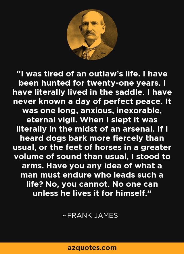 I was tired of an outlaw's life. I have been hunted for twenty-one years. I have literally lived in the saddle. I have never known a day of perfect peace. It was one long, anxious, inexorable, eternal vigil. When I slept it was literally in the midst of an arsenal. If I heard dogs bark more fiercely than usual, or the feet of horses in a greater volume of sound than usual, I stood to arms. Have you any idea of what a man must endure who leads such a life? No, you cannot. No one can unless he lives it for himself. - Frank James