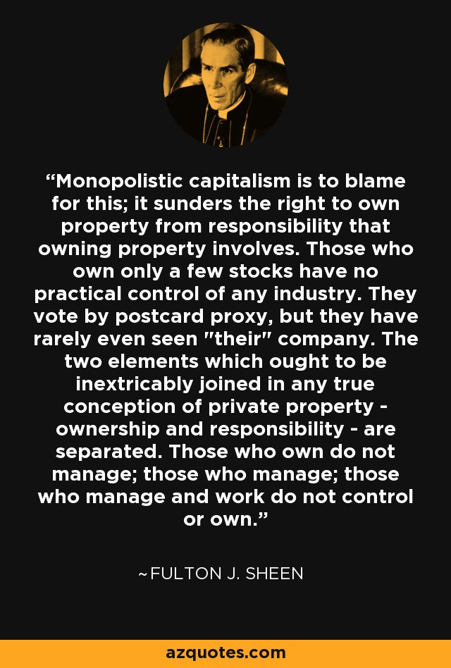 Monopolistic capitalism is to blame for this; it sunders the right to own property from responsibility that owning property involves. Those who own only a few stocks have no practical control of any industry. They vote by postcard proxy, but they have rarely even seen 