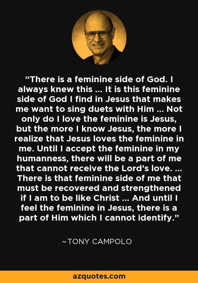 There is a feminine side of God. I always knew this … It is this feminine side of God I find in Jesus that makes me want to sing duets with Him … Not only do I love the feminine is Jesus, but the more I know Jesus, the more I realize that Jesus loves the feminine in me. Until I accept the feminine in my humanness, there will be a part of me that cannot receive the Lord’s love. … There is that feminine side of me that must be recovered and strengthened if I am to be like Christ … And until I feel the feminine in Jesus, there is a part of Him which I cannot identify. - Tony Campolo