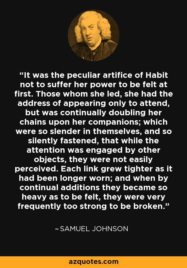 It was the peculiar artifice of Habit not to suffer her power to be felt at first. Those whom she led, she had the address of appearing only to attend, but was continually doubling her chains upon her companions; which were so slender in themselves, and so silently fastened, that while the attention was engaged by other objects, they were not easily perceived. Each link grew tighter as it had been longer worn; and when by continual additions they became so heavy as to be felt, they were very frequently too strong to be broken. - Samuel Johnson