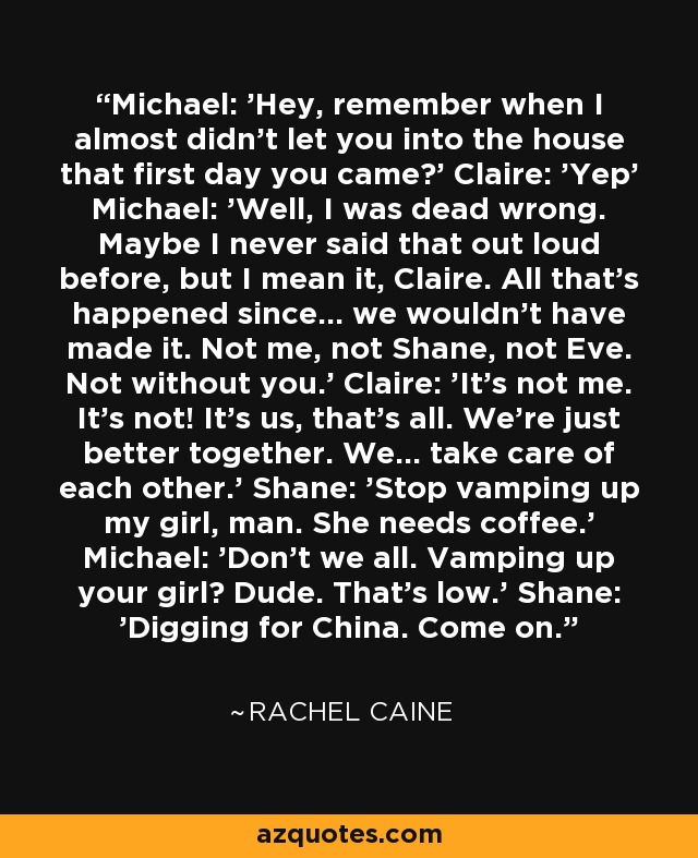 Michael: 'Hey, remember when I almost didn't let you into the house that first day you came?' Claire: 'Yep' Michael: 'Well, I was dead wrong. Maybe I never said that out loud before, but I mean it, Claire. All that's happened since... we wouldn't have made it. Not me, not Shane, not Eve. Not without you.' Claire: 'It's not me. It's not! It's us, that's all. We're just better together. We... take care of each other.' Shane: 'Stop vamping up my girl, man. She needs coffee.' Michael: 'Don't we all. Vamping up your girl? Dude. That's low.' Shane: 'Digging for China. Come on. - Rachel Caine