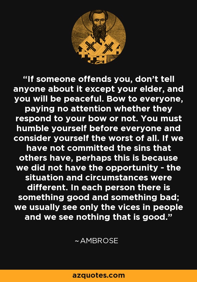 If someone offends you, don't tell anyone about it except your elder, and you will be peaceful. Bow to everyone, paying no attention whether they respond to your bow or not. You must humble yourself before everyone and consider yourself the worst of all. If we have not committed the sins that others have, perhaps this is because we did not have the opportunity - the situation and circumstances were different. In each person there is something good and something bad; we usually see only the vices in people and we see nothing that is good. - Ambrose