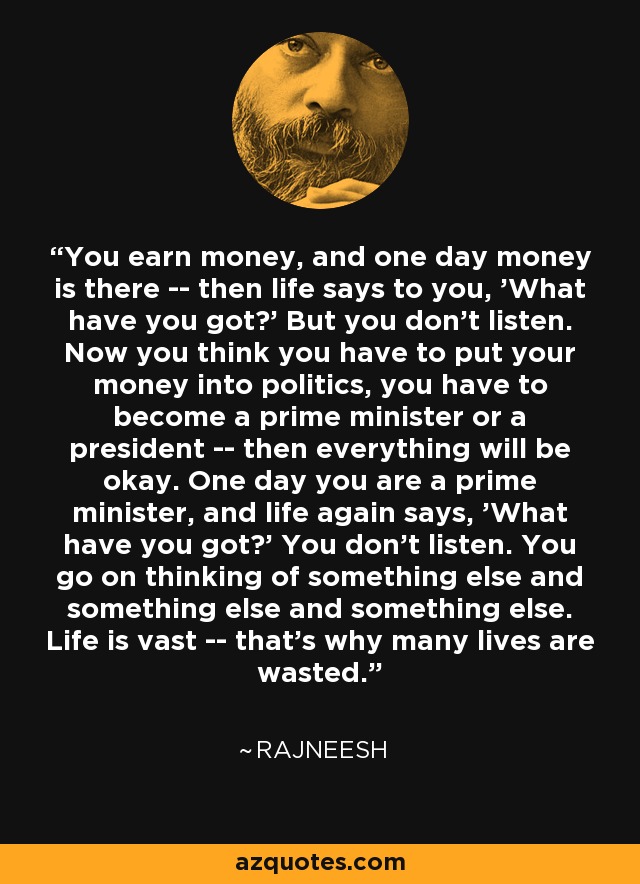 You earn money, and one day money is there -- then life says to you, 'What have you got?' But you don't listen. Now you think you have to put your money into politics, you have to become a prime minister or a president -- then everything will be okay. One day you are a prime minister, and life again says, 'What have you got?' You don't listen. You go on thinking of something else and something else and something else. Life is vast -- that's why many lives are wasted. - Rajneesh