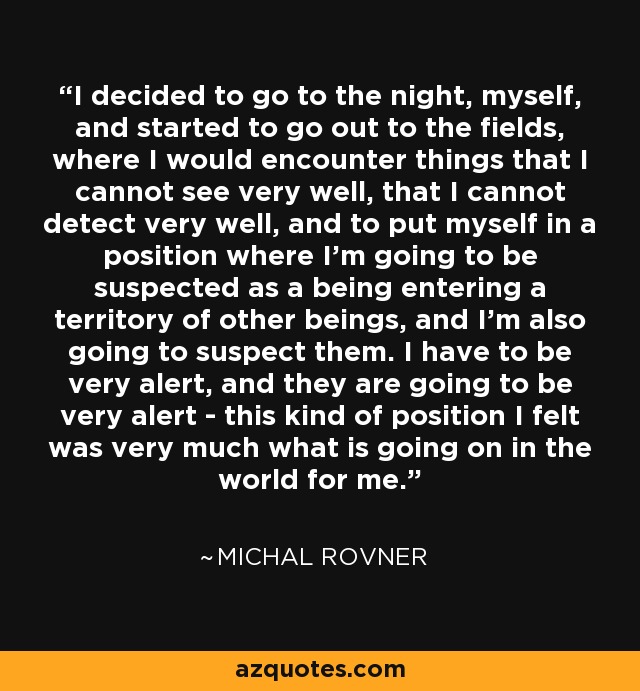 I decided to go to the night, myself, and started to go out to the fields, where I would encounter things that I cannot see very well, that I cannot detect very well, and to put myself in a position where I'm going to be suspected as a being entering a territory of other beings, and I'm also going to suspect them. I have to be very alert, and they are going to be very alert - this kind of position I felt was very much what is going on in the world for me. - Michal Rovner