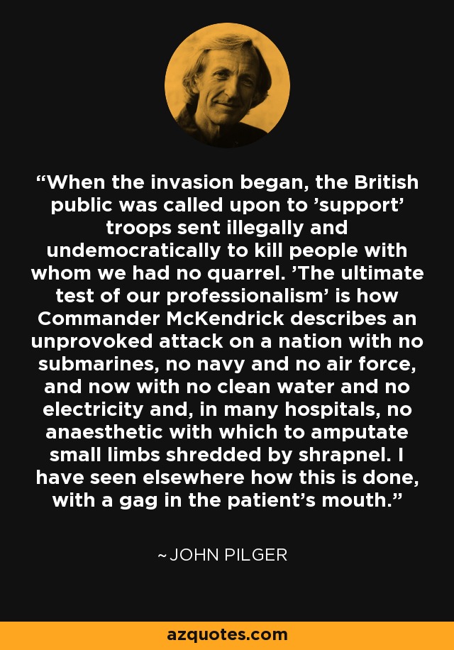 When the invasion began, the British public was called upon to 'support' troops sent illegally and undemocratically to kill people with whom we had no quarrel. 'The ultimate test of our professionalism' is how Commander McKendrick describes an unprovoked attack on a nation with no submarines, no navy and no air force, and now with no clean water and no electricity and, in many hospitals, no anaesthetic with which to amputate small limbs shredded by shrapnel. I have seen elsewhere how this is done, with a gag in the patient's mouth. - John Pilger