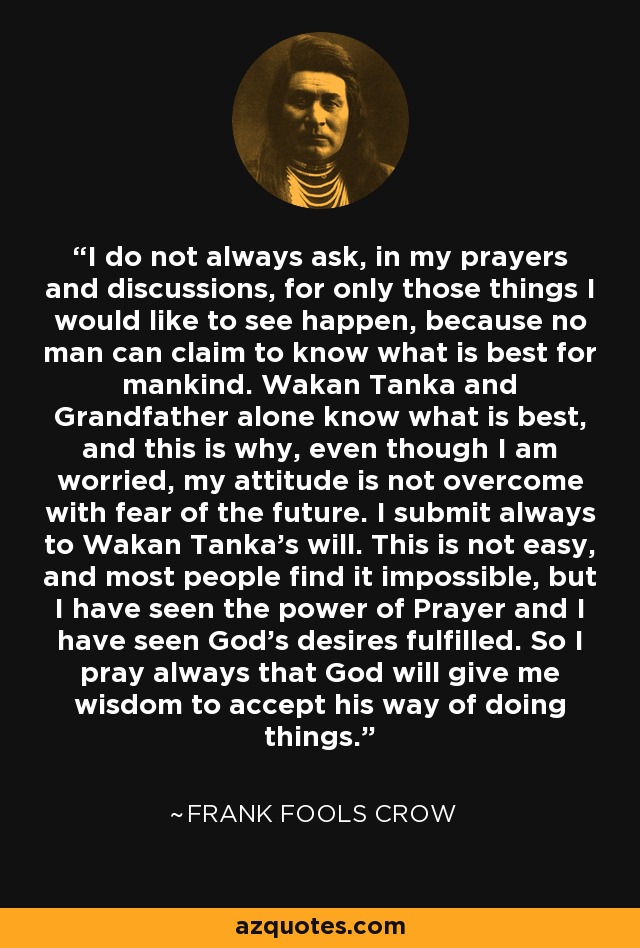 I do not always ask, in my prayers and discussions, for only those things I would like to see happen, because no man can claim to know what is best for mankind. Wakan Tanka and Grandfather alone know what is best, and this is why, even though I am worried, my attitude is not overcome with fear of the future. I submit always to Wakan Tanka's will. This is not easy, and most people find it impossible, but I have seen the power of Prayer and I have seen God's desires fulfilled. So I pray always that God will give me wisdom to accept his way of doing things. - Frank Fools Crow