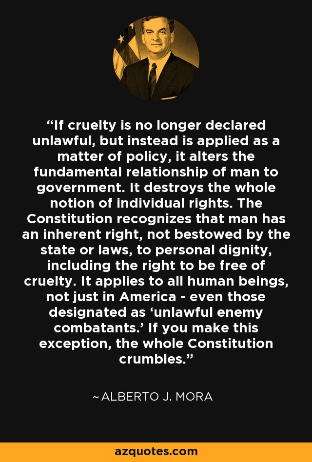 If cruelty is no longer declared unlawful, but instead is applied as a matter of policy, it alters the fundamental relationship of man to government. It destroys the whole notion of individual rights. The Constitution recognizes that man has an inherent right, not bestowed by the state or laws, to personal dignity, including the right to be free of cruelty. It applies to all human beings, not just in America - even those designated as ‘unlawful enemy combatants.’ If you make this exception, the whole Constitution crumbles. - Alberto J. Mora