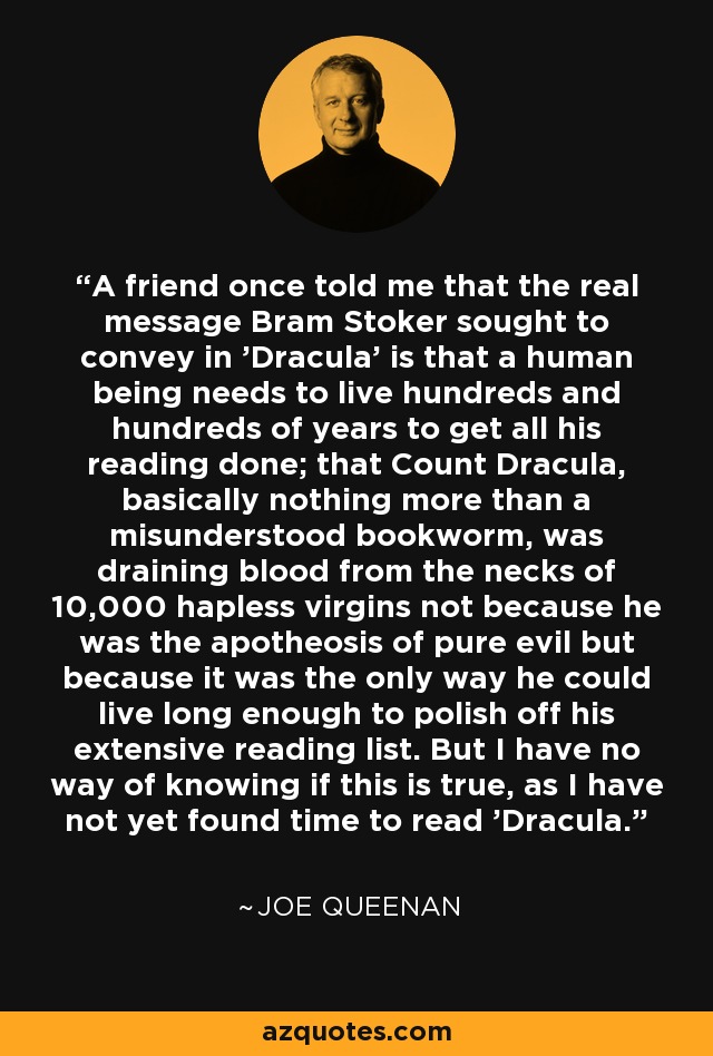A friend once told me that the real message Bram Stoker sought to convey in 'Dracula' is that a human being needs to live hundreds and hundreds of years to get all his reading done; that Count Dracula, basically nothing more than a misunderstood bookworm, was draining blood from the necks of 10,000 hapless virgins not because he was the apotheosis of pure evil but because it was the only way he could live long enough to polish off his extensive reading list. But I have no way of knowing if this is true, as I have not yet found time to read 'Dracula. - Joe Queenan