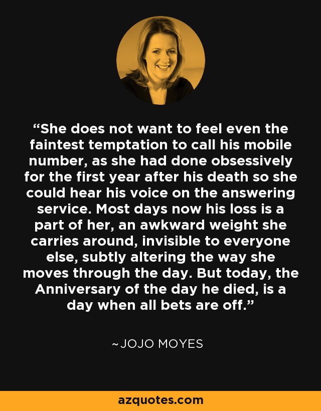 She does not want to feel even the faintest temptation to call his mobile number, as she had done obsessively for the first year after his death so she could hear his voice on the answering service. Most days now his loss is a part of her, an awkward weight she carries around, invisible to everyone else, subtly altering the way she moves through the day. But today, the Anniversary of the day he died, is a day when all bets are off. - Jojo Moyes