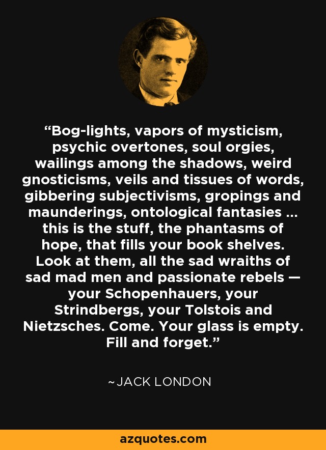 Bog-lights, vapors of mysticism, psychic overtones, soul orgies, wailings among the shadows, weird gnosticisms, veils and tissues of words, gibbering subjectivisms, gropings and maunderings, ontological fantasies ... this is the stuff, the phantasms of hope, that fills your book shelves. Look at them, all the sad wraiths of sad mad men and passionate rebels — your Schopenhauers, your Strindbergs, your Tolstois and Nietzsches. Come. Your glass is empty. Fill and forget. - Jack London