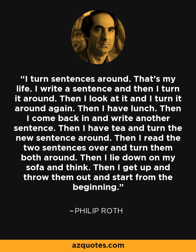 I turn sentences around. That's my life. I write a sentence and then I turn it around. Then I look at it and I turn it around again. Then I have lunch. Then I come back in and write another sentence. Then I have tea and turn the new sentence around. Then I read the two sentences over and turn them both around. Then I lie down on my sofa and think. Then I get up and throw them out and start from the beginning. - Philip Roth