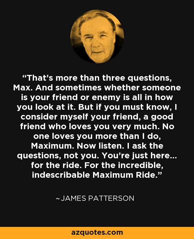 That's more than three questions, Max. And sometimes whether someone is your friend or enemy is all in how you look at it. But if you must know, I consider myself your friend, a good friend who loves you very much. No one loves you more than I do, Maximum. Now listen. I ask the questions, not you. You're just here... for the ride. For the incredible, indescribable Maximum Ride. - James Patterson