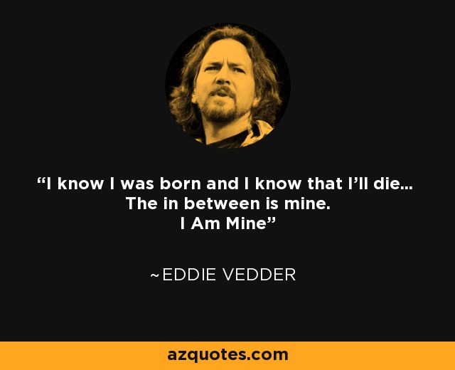 I know I was born and I know that I'll die... The in between is mine. I Am Mine - Eddie Vedder