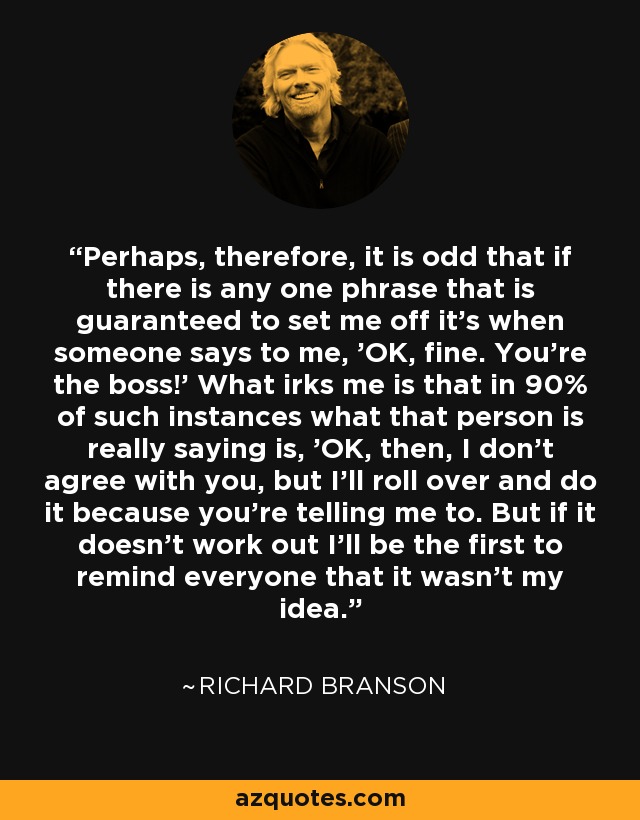 Perhaps, therefore, it is odd that if there is any one phrase that is guaranteed to set me off it's when someone says to me, 'OK, fine. You're the boss!' What irks me is that in 90% of such instances what that person is really saying is, 'OK, then, I don't agree with you, but I'll roll over and do it because you're telling me to. But if it doesn't work out I'll be the first to remind everyone that it wasn't my idea.' - Richard Branson