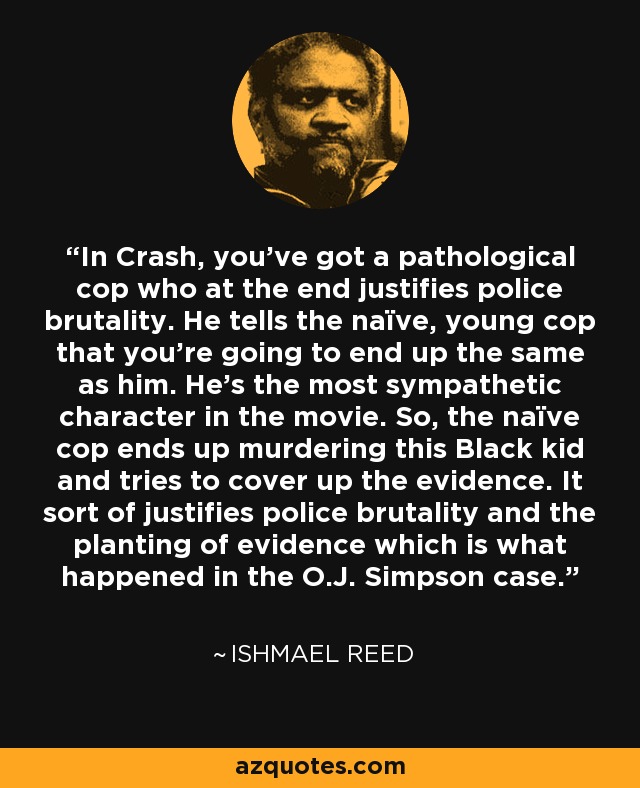 In Crash, you've got a pathological cop who at the end justifies police brutality. He tells the naïve, young cop that you're going to end up the same as him. He's the most sympathetic character in the movie. So, the naïve cop ends up murdering this Black kid and tries to cover up the evidence. It sort of justifies police brutality and the planting of evidence which is what happened in the O.J. Simpson case. - Ishmael Reed