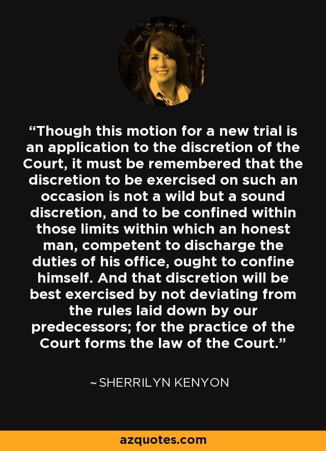 Though this motion for a new trial is an application to the discretion of the Court, it must be remembered that the discretion to be exercised on such an occasion is not a wild but a sound discretion, and to be confined within those limits within which an honest man, competent to discharge the duties of his office, ought to confine himself. And that discretion will be best exercised by not deviating from the rules laid down by our predecessors; for the practice of the Court forms the law of the Court. - Sherrilyn Kenyon