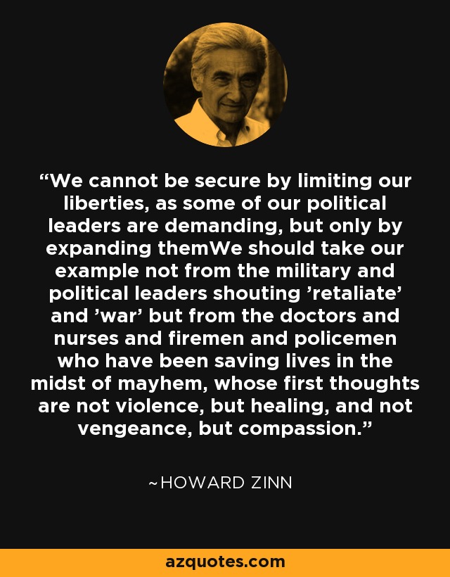 We cannot be secure by limiting our liberties, as some of our political leaders are demanding, but only by expanding themWe should take our example not from the military and political leaders shouting 'retaliate' and 'war' but from the doctors and nurses and firemen and policemen who have been saving lives in the midst of mayhem, whose first thoughts are not violence, but healing, and not vengeance, but compassion. - Howard Zinn