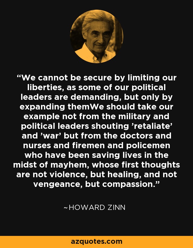 We cannot be secure by limiting our liberties, as some of our political leaders are demanding, but only by expanding themWe should take our example not from the military and political leaders shouting 'retaliate' and 'war' but from the doctors and nurses and firemen and policemen who have been saving lives in the midst of mayhem, whose first thoughts are not violence, but healing, and not vengeance, but compassion. - Howard Zinn
