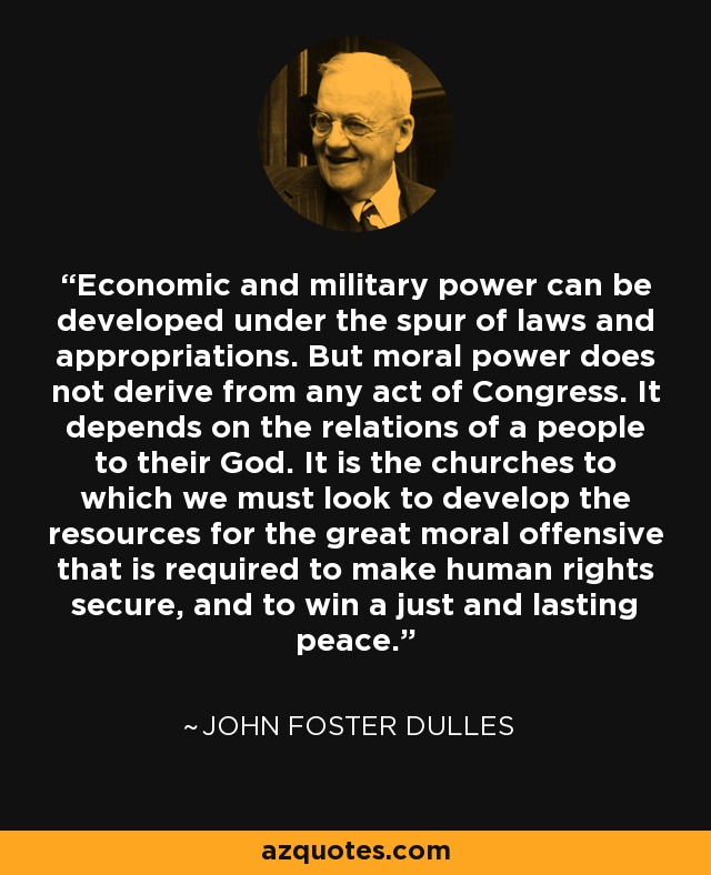 Economic and military power can be developed under the spur of laws and appropriations. But moral power does not derive from any act of Congress. It depends on the relations of a people to their God. It is the churches to which we must look to develop the resources for the great moral offensive that is required to make human rights secure, and to win a just and lasting peace. - John Foster Dulles