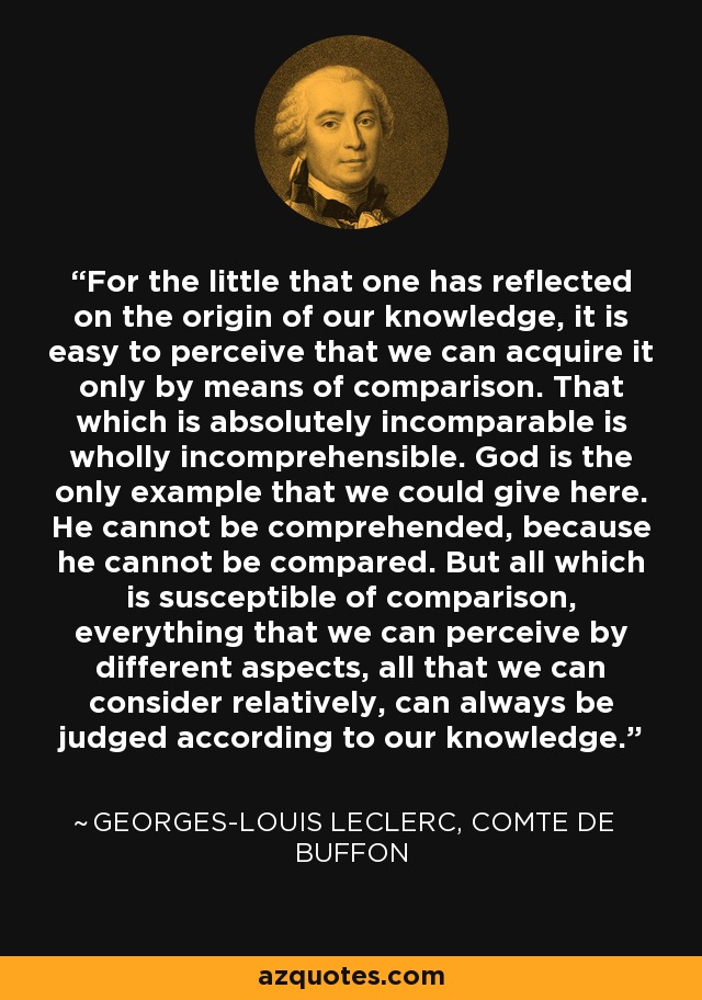 For the little that one has reflected on the origin of our knowledge, it is easy to perceive that we can acquire it only by means of comparison. That which is absolutely incomparable is wholly incomprehensible. God is the only example that we could give here. He cannot be comprehended, because he cannot be compared. But all which is susceptible of comparison, everything that we can perceive by different aspects, all that we can consider relatively, can always be judged according to our knowledge. - Georges-Louis Leclerc, Comte de Buffon