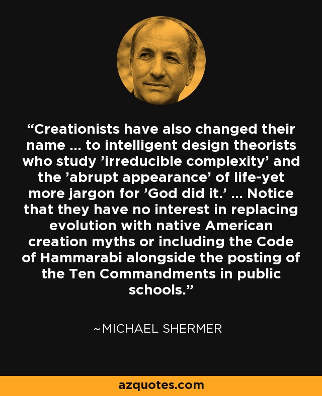 Creationists have also changed their name ... to intelligent design theorists who study 'irreducible complexity' and the 'abrupt appearance' of life-yet more jargon for 'God did it.' ... Notice that they have no interest in replacing evolution with native American creation myths or including the Code of Hammarabi alongside the posting of the Ten Commandments in public schools. - Michael Shermer