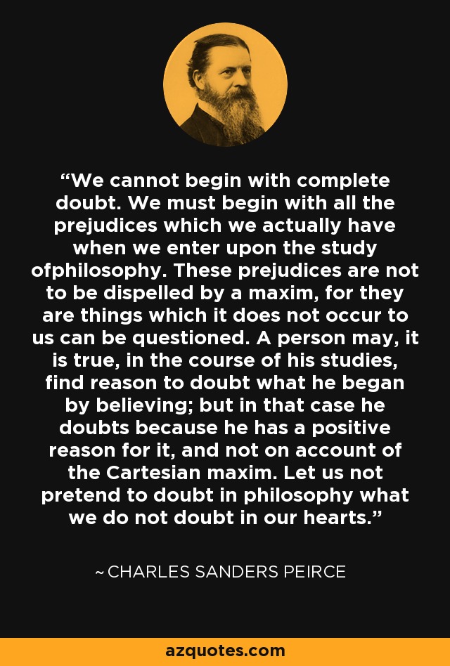 We cannot begin with complete doubt. We must begin with all the prejudices which we actually have when we enter upon the study ofphilosophy. These prejudices are not to be dispelled by a maxim, for they are things which it does not occur to us can be questioned. A person may, it is true, in the course of his studies, find reason to doubt what he began by believing; but in that case he doubts because he has a positive reason for it, and not on account of the Cartesian maxim. Let us not pretend to doubt in philosophy what we do not doubt in our hearts. - Charles Sanders Peirce