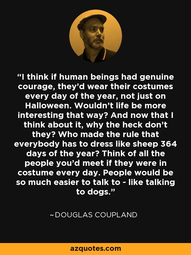 I think if human beings had genuine courage, they'd wear their costumes every day of the year, not just on Halloween. Wouldn't life be more interesting that way? And now that I think about it, why the heck don't they? Who made the rule that everybody has to dress like sheep 364 days of the year? Think of all the people you'd meet if they were in costume every day. People would be so much easier to talk to - like talking to dogs. - Douglas Coupland