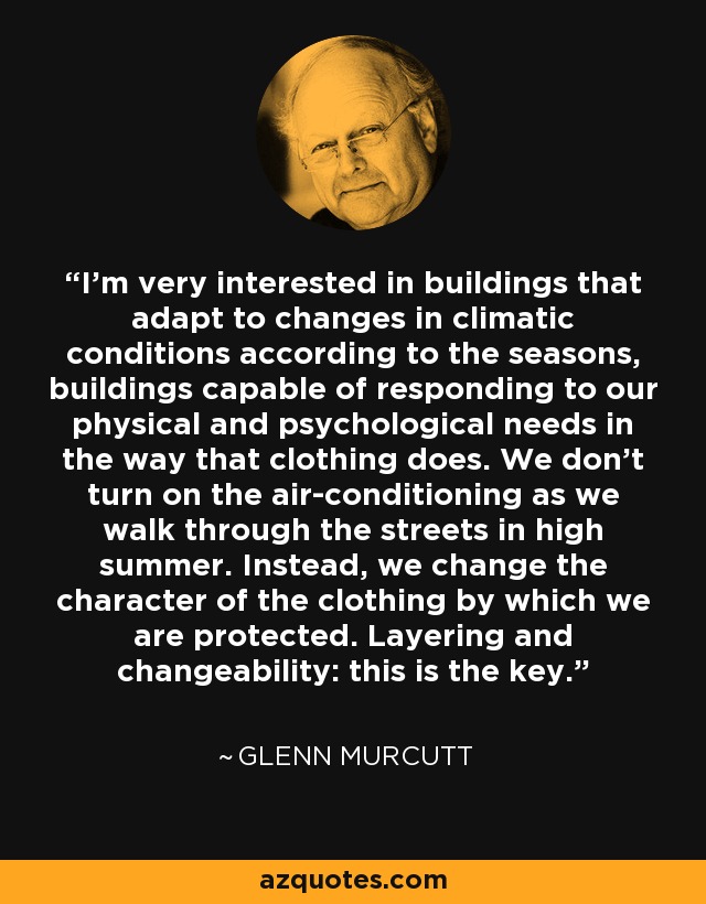 I'm very interested in buildings that adapt to changes in climatic conditions according to the seasons, buildings capable of responding to our physical and psychological needs in the way that clothing does. We don't turn on the air-conditioning as we walk through the streets in high summer. Instead, we change the character of the clothing by which we are protected. Layering and changeability: this is the key. - Glenn Murcutt