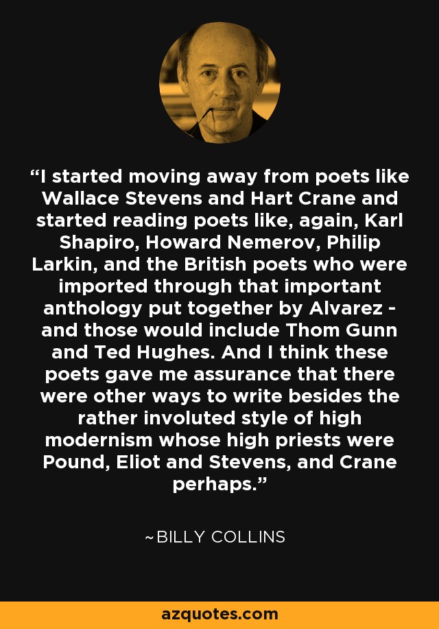 I started moving away from poets like Wallace Stevens and Hart Crane and started reading poets like, again, Karl Shapiro, Howard Nemerov, Philip Larkin, and the British poets who were imported through that important anthology put together by Alvarez - and those would include Thom Gunn and Ted Hughes. And I think these poets gave me assurance that there were other ways to write besides the rather involuted style of high modernism whose high priests were Pound, Eliot and Stevens, and Crane perhaps. - Billy Collins