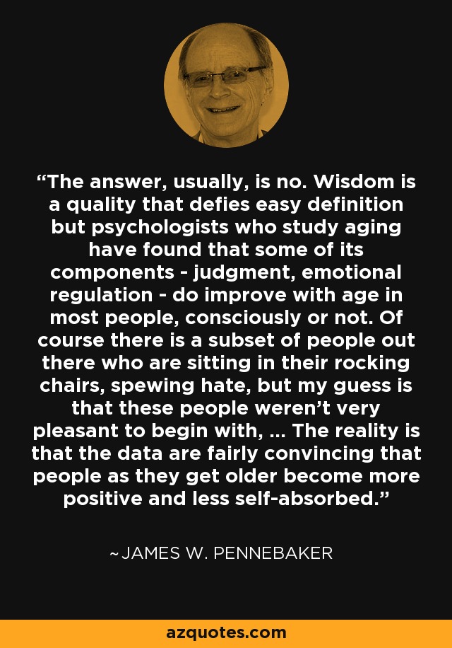 The answer, usually, is no. Wisdom is a quality that defies easy definition but psychologists who study aging have found that some of its components - judgment, emotional regulation - do improve with age in most people, consciously or not. Of course there is a subset of people out there who are sitting in their rocking chairs, spewing hate, but my guess is that these people weren't very pleasant to begin with, ... The reality is that the data are fairly convincing that people as they get older become more positive and less self-absorbed. - James W. Pennebaker