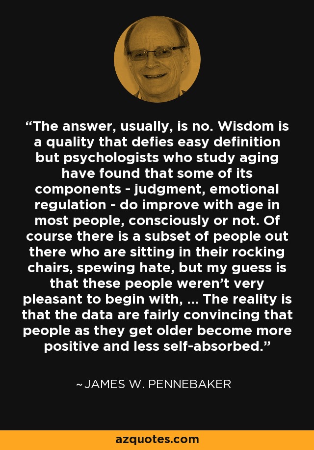 The answer, usually, is no. Wisdom is a quality that defies easy definition but psychologists who study aging have found that some of its components - judgment, emotional regulation - do improve with age in most people, consciously or not. Of course there is a subset of people out there who are sitting in their rocking chairs, spewing hate, but my guess is that these people weren't very pleasant to begin with, ... The reality is that the data are fairly convincing that people as they get older become more positive and less self-absorbed. - James W. Pennebaker