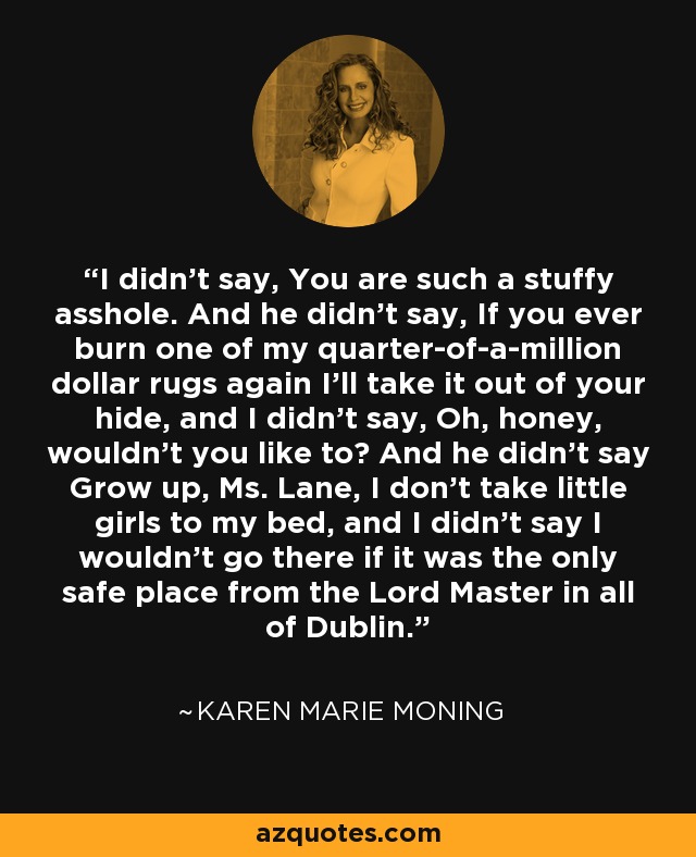 I didn’t say, You are such a stuffy asshole. And he didn’t say, If you ever burn one of my quarter-of-a-million dollar rugs again I’ll take it out of your hide, and I didn’t say, Oh, honey, wouldn’t you like to? And he didn’t say Grow up, Ms. Lane, I don’t take little girls to my bed, and I didn’t say I wouldn’t go there if it was the only safe place from the Lord Master in all of Dublin. - Karen Marie Moning