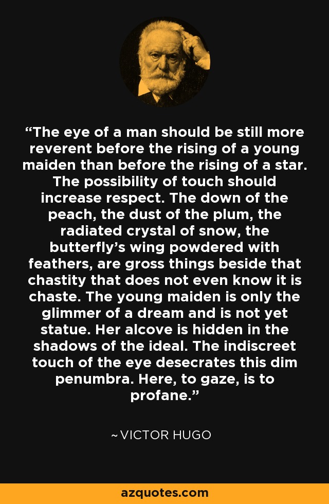 The eye of a man should be still more reverent before the rising of a young maiden than before the rising of a star. The possibility of touch should increase respect. The down of the peach, the dust of the plum, the radiated crystal of snow, the butterfly’s wing powdered with feathers, are gross things beside that chastity that does not even know it is chaste. The young maiden is only the glimmer of a dream and is not yet statue. Her alcove is hidden in the shadows of the ideal. The indiscreet touch of the eye desecrates this dim penumbra. Here, to gaze, is to profane. - Victor Hugo