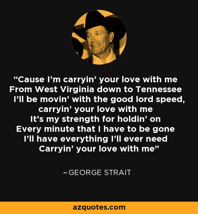 Cause I'm carryin' your love with me From West Virginia down to Tennessee I'll be movin' with the good lord speed, carryin' your love with me It's my strength for holdin' on Every minute that I have to be gone I'll have everything I'll ever need Carryin' your love with me - George Strait