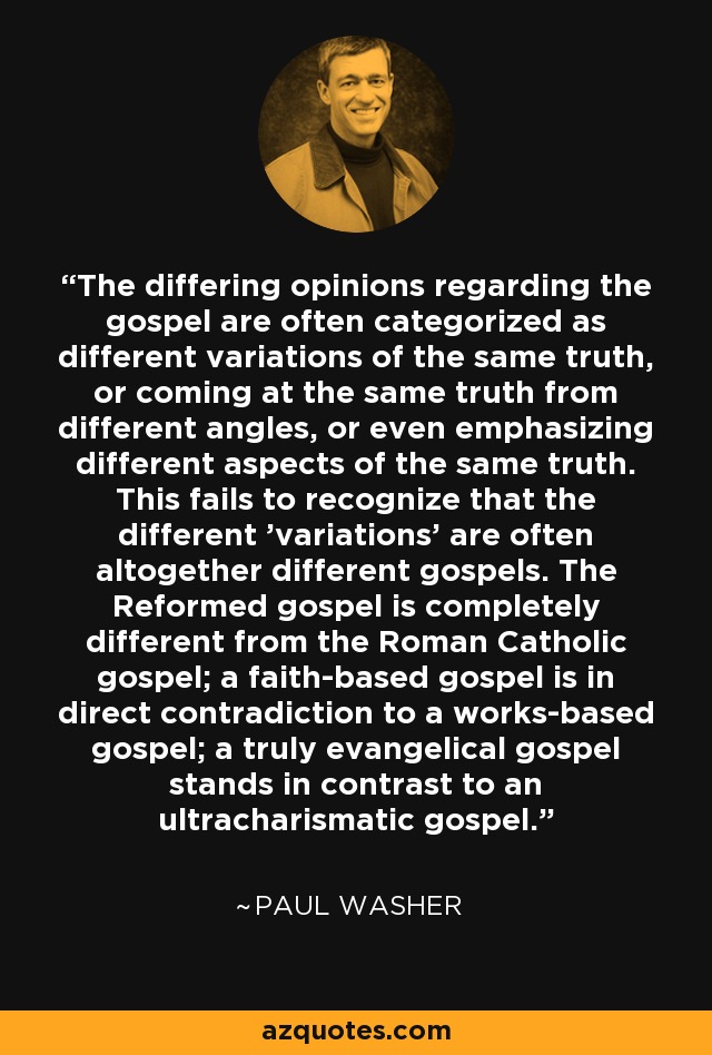 The differing opinions regarding the gospel are often categorized as different variations of the same truth, or coming at the same truth from different angles, or even emphasizing different aspects of the same truth. This fails to recognize that the different 'variations' are often altogether different gospels. The Reformed gospel is completely different from the Roman Catholic gospel; a faith-based gospel is in direct contradiction to a works-based gospel; a truly evangelical gospel stands in contrast to an ultracharismatic gospel. - Paul Washer