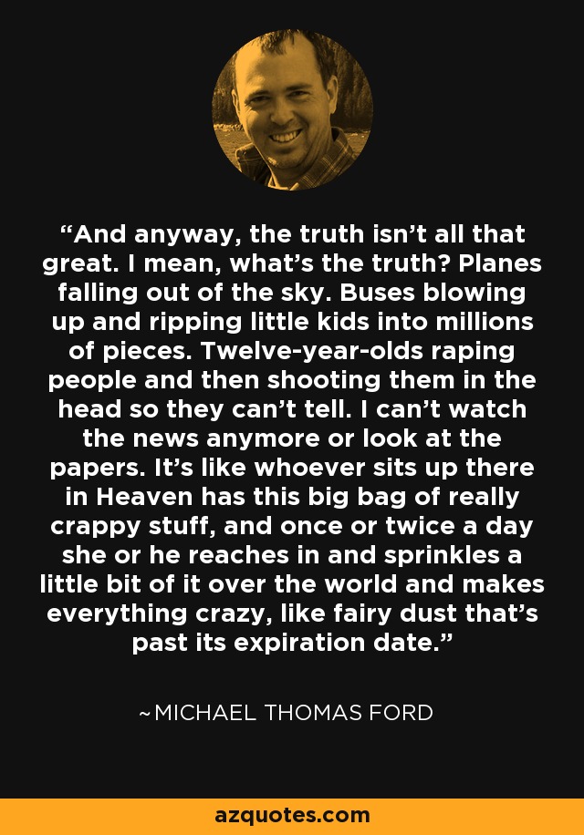 And anyway, the truth isn't all that great. I mean, what's the truth? Planes falling out of the sky. Buses blowing up and ripping little kids into millions of pieces. Twelve-year-olds raping people and then shooting them in the head so they can't tell. I can't watch the news anymore or look at the papers. It's like whoever sits up there in Heaven has this big bag of really crappy stuff, and once or twice a day she or he reaches in and sprinkles a little bit of it over the world and makes everything crazy, like fairy dust that's past its expiration date. - Michael Thomas Ford