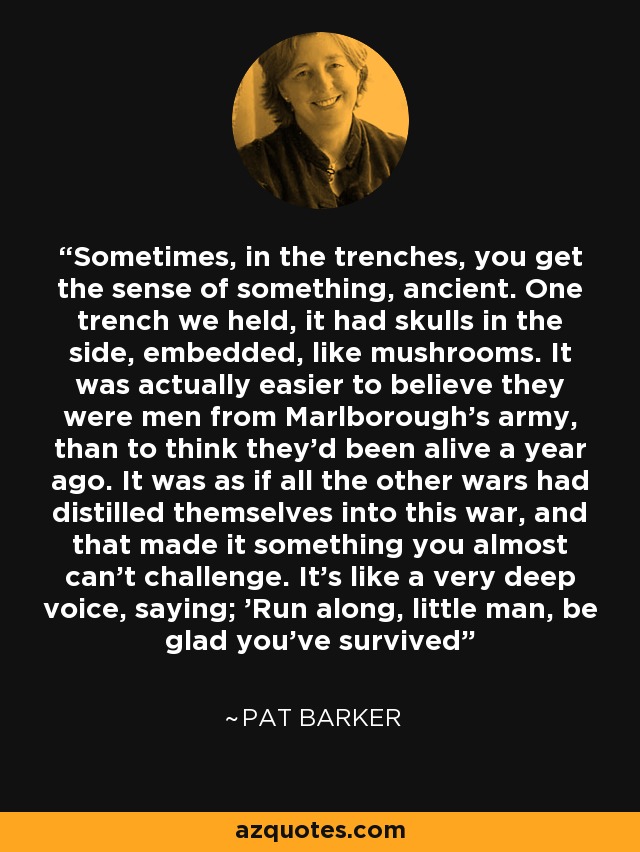 Sometimes, in the trenches, you get the sense of something, ancient. One trench we held, it had skulls in the side, embedded, like mushrooms. It was actually easier to believe they were men from Marlborough's army, than to think they'd been alive a year ago. It was as if all the other wars had distilled themselves into this war, and that made it something you almost can't challenge. It's like a very deep voice, saying; 'Run along, little man, be glad you've survived - Pat Barker