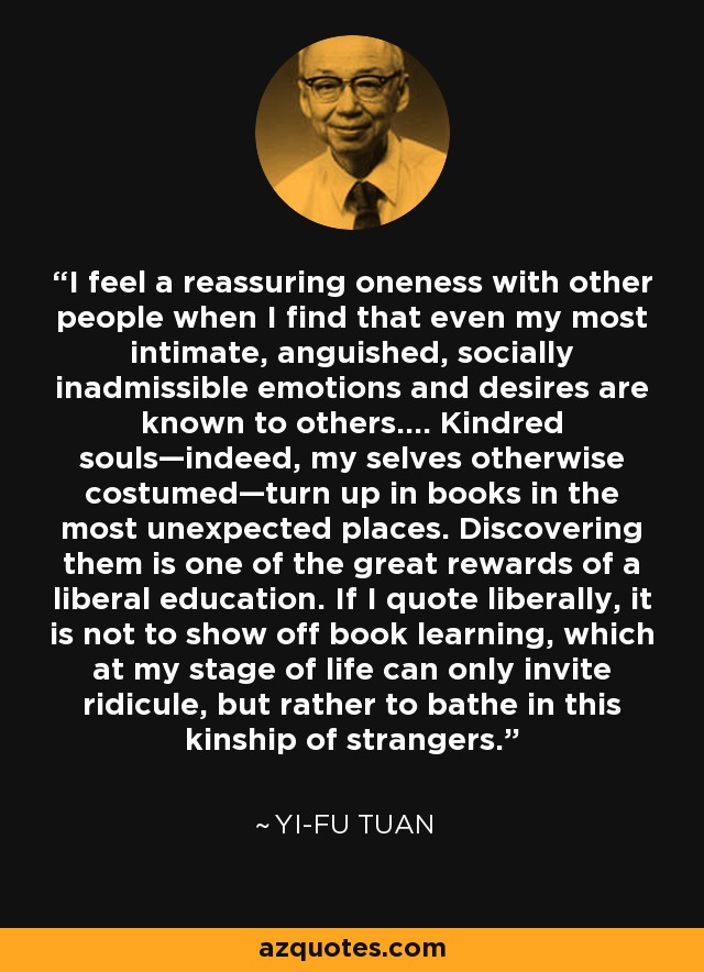 I feel a reassuring oneness with other people when I find that even my most intimate, anguished, socially inadmissible emotions and desires are known to others.... Kindred souls—indeed, my selves otherwise costumed—turn up in books in the most unexpected places. Discovering them is one of the great rewards of a liberal education. If I quote liberally, it is not to show off book learning, which at my stage of life can only invite ridicule, but rather to bathe in this kinship of strangers. - Yi-Fu Tuan