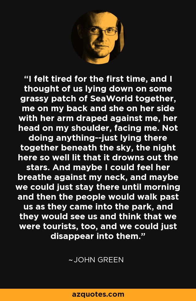 I felt tired for the first time, and I thought of us lying down on some grassy patch of SeaWorld together, me on my back and she on her side with her arm draped against me, her head on my shoulder, facing me. Not doing anything--just lying there together beneath the sky, the night here so well lit that it drowns out the stars. And maybe I could feel her breathe against my neck, and maybe we could just stay there until morning and then the people would walk past us as they came into the park, and they would see us and think that we were tourists, too, and we could just disappear into them. - John Green