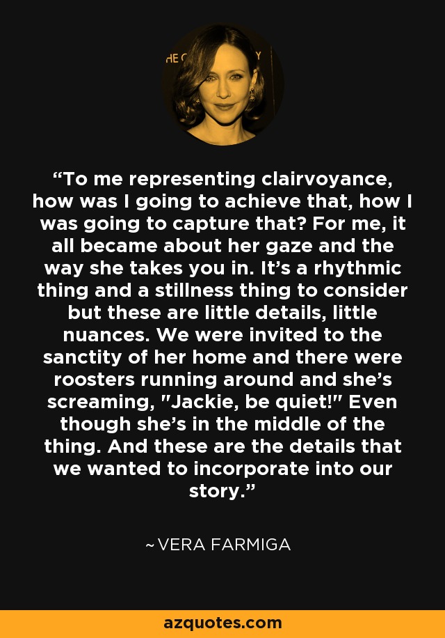 To me representing clairvoyance, how was I going to achieve that, how I was going to capture that? For me, it all became about her gaze and the way she takes you in. It's a rhythmic thing and a stillness thing to consider but these are little details, little nuances. We were invited to the sanctity of her home and there were roosters running around and she's screaming, 