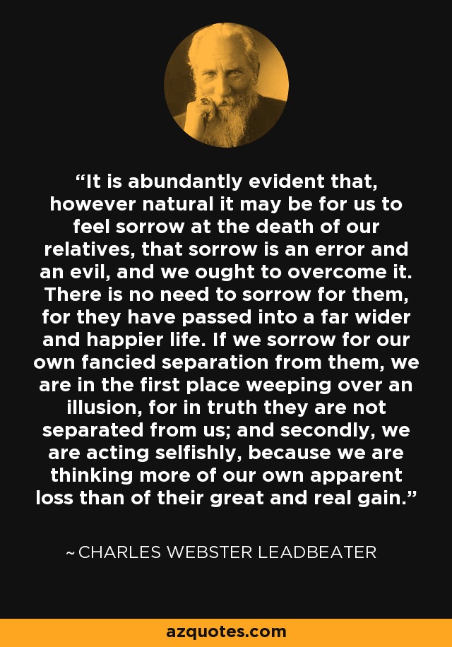 It is abundantly evident that, however natural it may be for us to feel sorrow at the death of our relatives, that sorrow is an error and an evil, and we ought to overcome it. There is no need to sorrow for them, for they have passed into a far wider and happier life. If we sorrow for our own fancied separation from them, we are in the first place weeping over an illusion, for in truth they are not separated from us; and secondly, we are acting selfishly, because we are thinking more of our own apparent loss than of their great and real gain. - Charles Webster Leadbeater