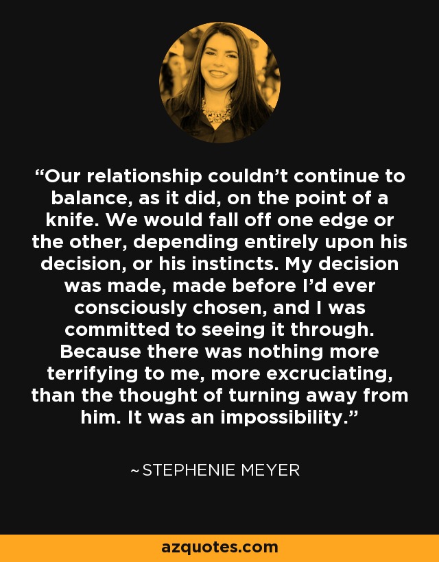 Our relationship couldn't continue to balance, as it did, on the point of a knife. We would fall off one edge or the other, depending entirely upon his decision, or his instincts. My decision was made, made before I'd ever consciously chosen, and I was committed to seeing it through. Because there was nothing more terrifying to me, more excruciating, than the thought of turning away from him. It was an impossibility. - Stephenie Meyer