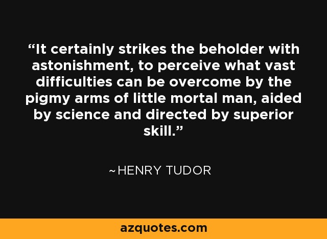 It certainly strikes the beholder with astonishment, to perceive what vast difficulties can be overcome by the pigmy arms of little mortal man, aided by science and directed by superior skill. - Henry Tudor