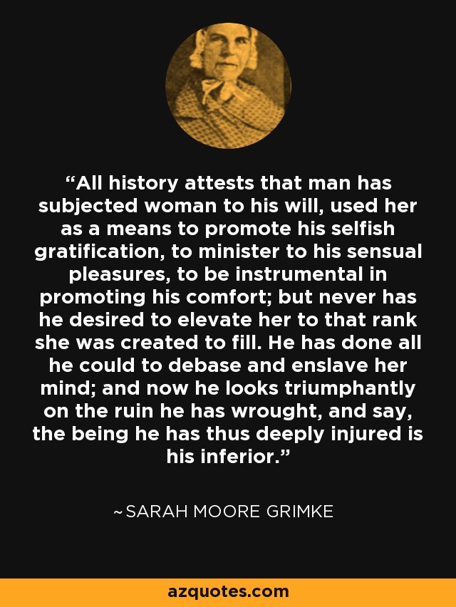 All history attests that man has subjected woman to his will, used her as a means to promote his selfish gratification, to minister to his sensual pleasures, to be instrumental in promoting his comfort; but never has he desired to elevate her to that rank she was created to fill. He has done all he could to debase and enslave her mind; and now he looks triumphantly on the ruin he has wrought, and say, the being he has thus deeply injured is his inferior. - Sarah Moore Grimke